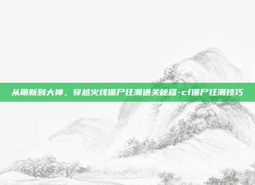 从萌新到大神，穿越火线僵尸狂潮通关秘籍-cf僵尸狂潮技巧