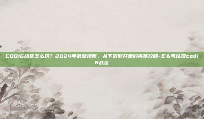 COD16战区怎么玩？2024年最新指南，从下载到开黑的完整攻略-怎么可以玩cod16战区