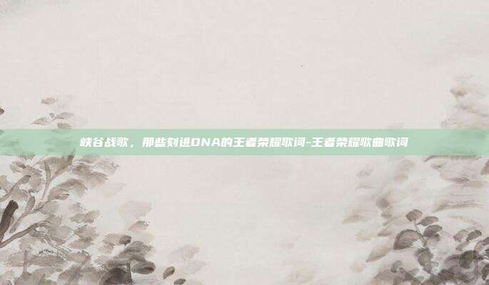 峡谷战歌，那些刻进DNA的王者荣耀歌词-王者荣耀歌曲歌词