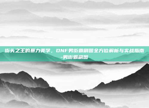 街头之王的暴力美学，DNF男街霸刷图全方位解析与实战指南-男街霸刷图