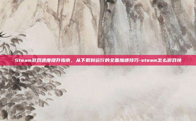 Steam游戏速度提升指南，从下载到运行的全面加速技巧-steam怎么游戏快