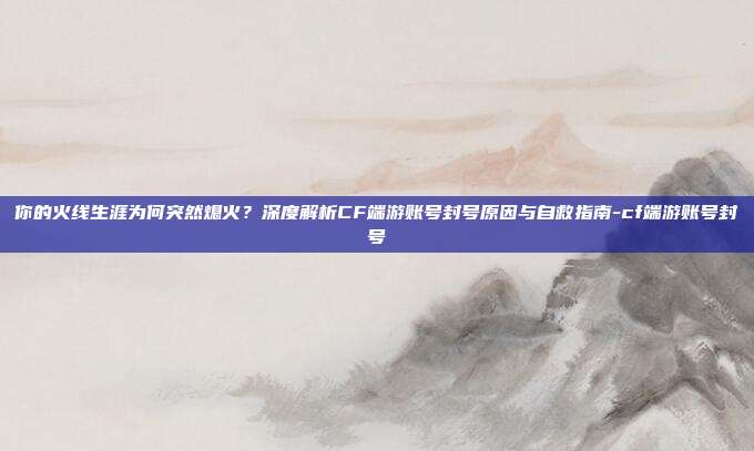 你的火线生涯为何突然熄火？深度解析CF端游账号封号原因与自救指南-cf端游账号封号