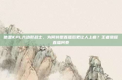 他是KPL六边形战士，为何转型直播后更让人上瘾？王者荣耀直播阿泰