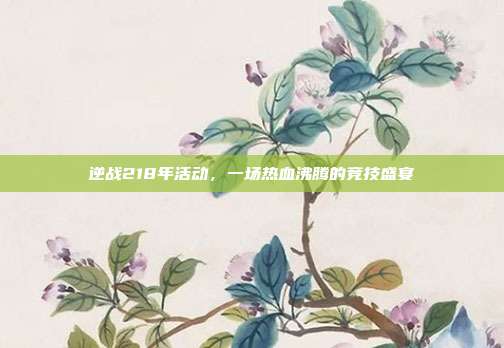 逆战218年活动,一场热血沸腾的竞技盛宴
