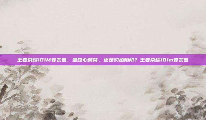 王者荣耀101M安装包，是良心精简，还是钓鱼陷阱？王者荣耀101m安装包