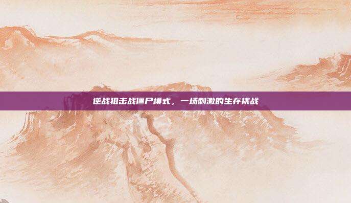 逆战狙击战僵尸模式,一场刺激的生存挑战