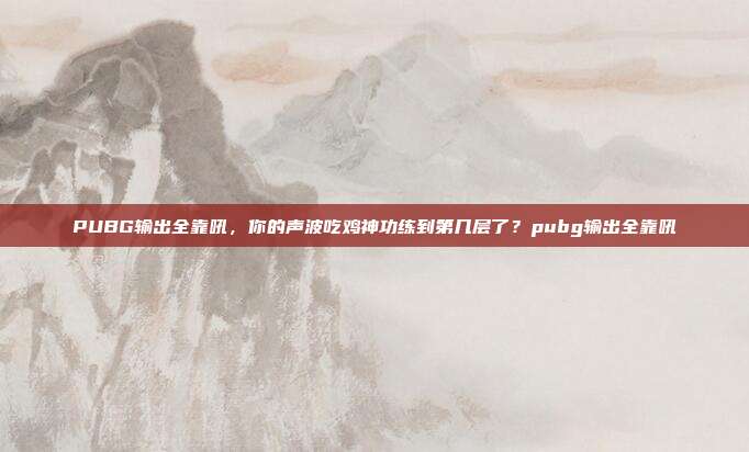 PUBG输出全靠吼，你的声波吃鸡神功练到第几层了？pubg输出全靠吼