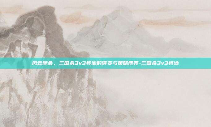 风云际会，三国杀3v3将池的演变与策略博弈-三国杀3v3将池
