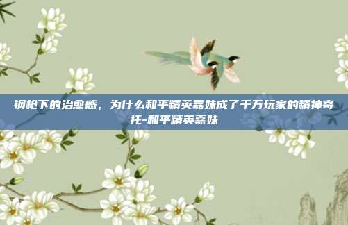 钢枪下的治愈感，为什么和平精英嘉妹成了千万玩家的精神寄托-和平精英嘉妹