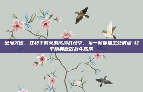 绝境突围,在和平精英的高清战场中,每一帧都是生死时速-和平精英激烈战斗高清