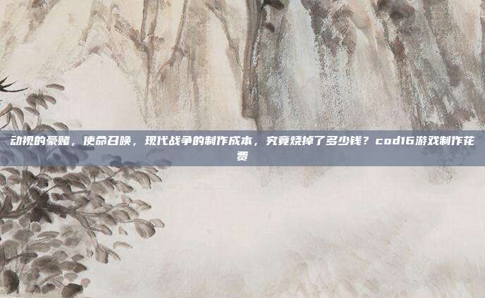 动视的豪赌，使命召唤，现代战争的制作成本，究竟烧掉了多少钱？cod16游戏制作花费