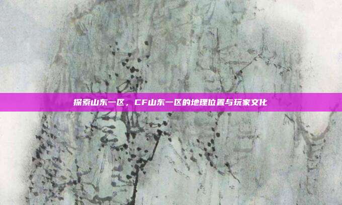 探索山东一区,CF山东一区的地理位置与玩家文化