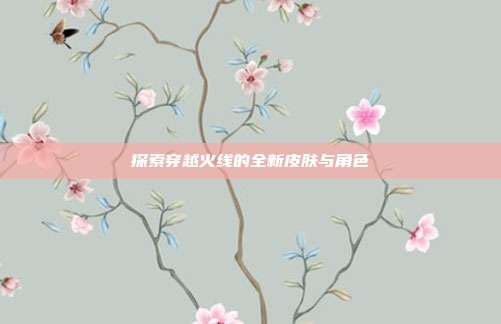 探索穿越火线的全新皮肤与角色