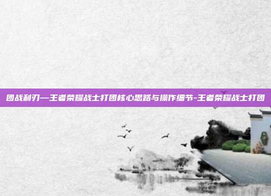 团战利刃—王者荣耀战士打团核心思路与操作细节-王者荣耀战士打团