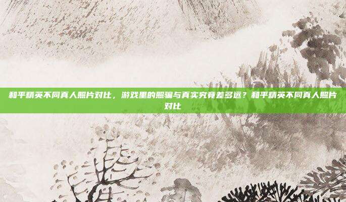 和平精英不同真人照片对比，游戏里的照骗与真实究竟差多远？和平精英不同真人照片对比