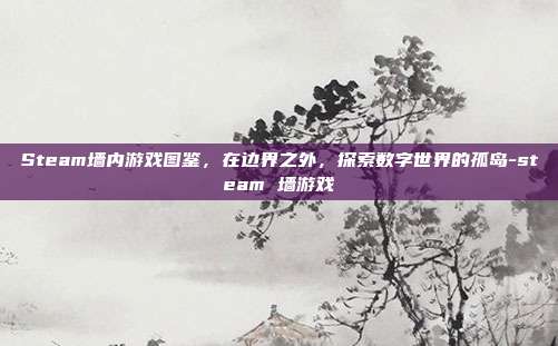 Steam墙内游戏图鉴，在边界之外，探索数字世界的孤岛-steam 墙游戏