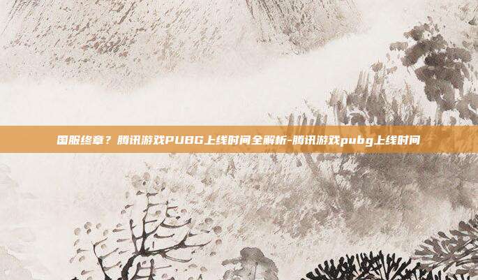 国服终章？腾讯游戏PUBG上线时间全解析-腾讯游戏pubg上线时间