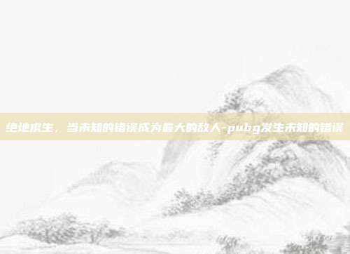绝地求生，当未知的错误成为最大的敌人-pubg发生未知的错误