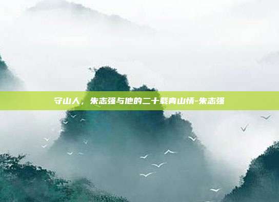 守山人，朱志强与他的二十载青山情-朱志强