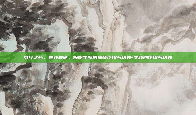 引经之药，通补兼施，探秘牛膝的神奇作用与功效-牛膝的作用与功效