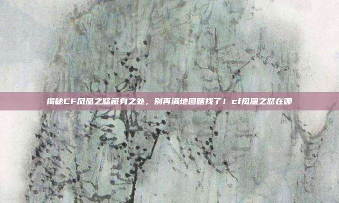 揭秘CF凤凰之怒藏身之处，别再满地图瞎找了！cf凤凰之怒在哪