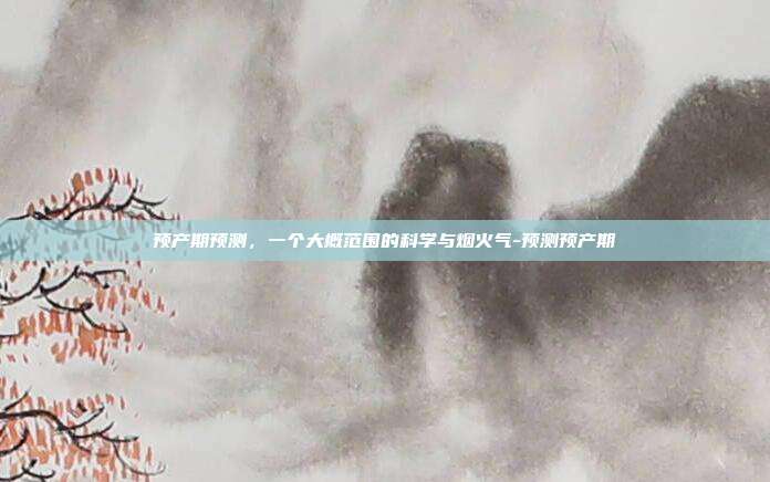 预产期预测,一个大概范围的科学与烟火气-预测预产期