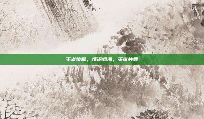 王者荣耀，情深如海，英雄共舞