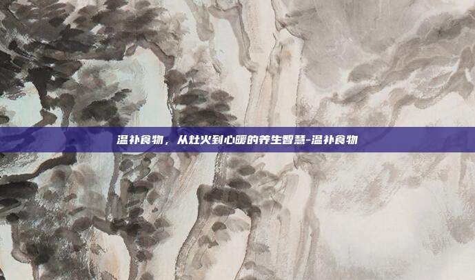 温补食物，从灶火到心暖的养生智慧-温补食物