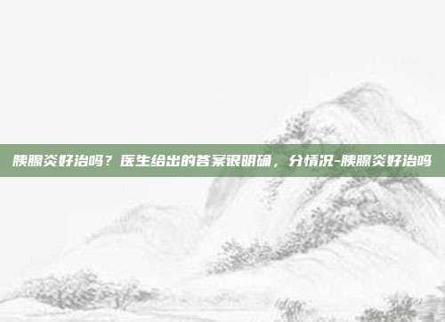 胰腺炎好治吗？医生给出的答案很明确，分情况-胰腺炎好治吗
