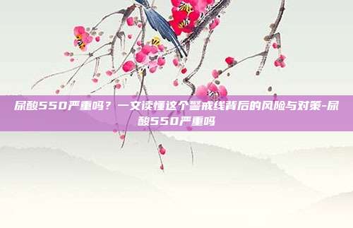 尿酸550严重吗？一文读懂这个警戒线背后的风险与对策-尿酸550严重吗