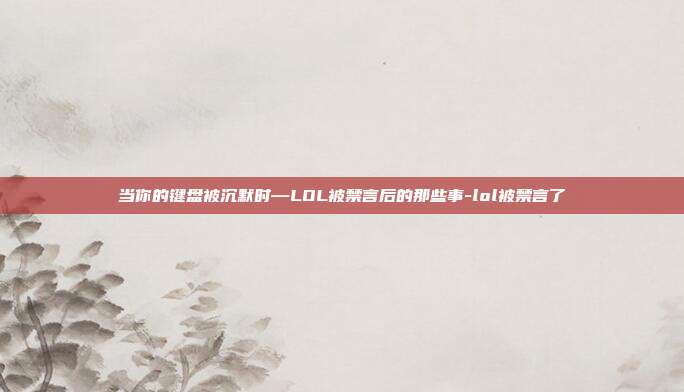 当你的键盘被沉默时—LOL被禁言后的那些事-lol被禁言了