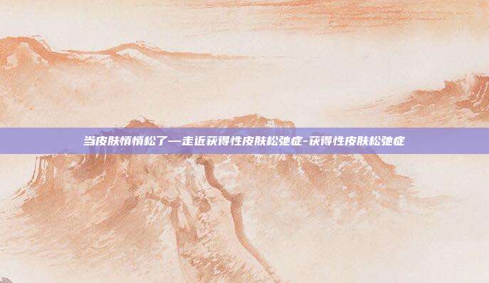 当皮肤悄悄松了—走近获得性皮肤松弛症-获得性皮肤松弛症