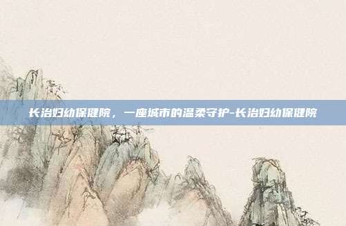 长治妇幼保健院，一座城市的温柔守护-长治妇幼保健院