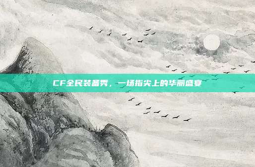 CF全民装备秀，一场指尖上的华丽盛宴