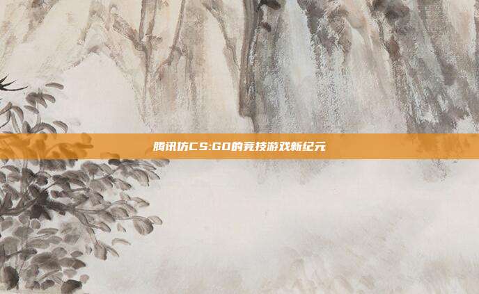 腾讯仿CS:GO的竞技游戏新纪元