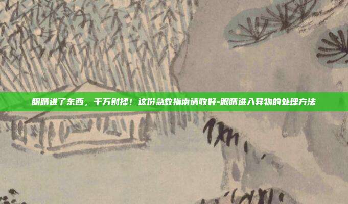 眼睛进了东西，千万别揉！这份急救指南请收好-眼睛进入异物的处理方法
