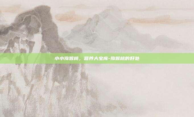 小小猕猴桃，营养大宝库-猕猴桃的好处