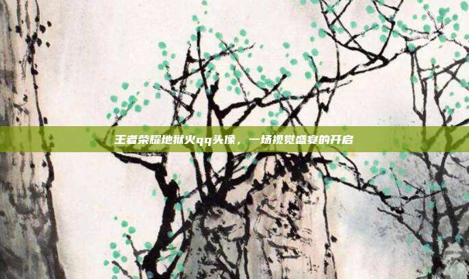 王者荣耀地狱火qq头像，一场视觉盛宴的开启