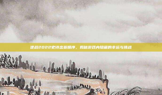逆战2022史诗出货顺序，揭秘游戏内隐藏的幸运与挑战
