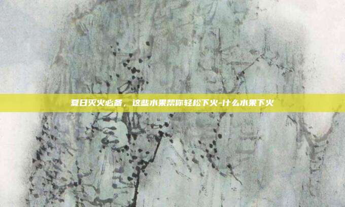 夏日灭火必备，这些水果帮你轻松下火-什么水果下火