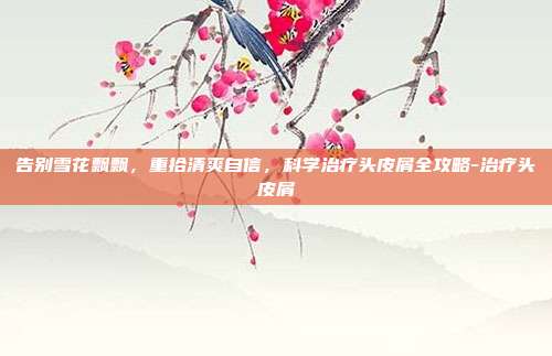 告别雪花飘飘，重拾清爽自信，科学治疗头皮屑全攻略-治疗头皮屑