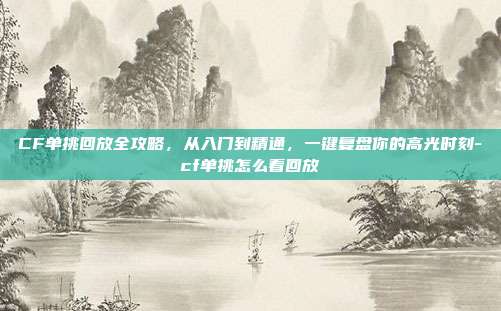 CF单挑回放全攻略，从入门到精通，一键复盘你的高光时刻-cf单挑怎么看回放