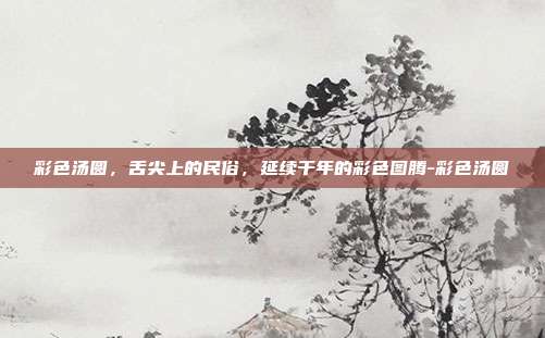 彩色汤圆，舌尖上的民俗，延续千年的彩色图腾-彩色汤圆