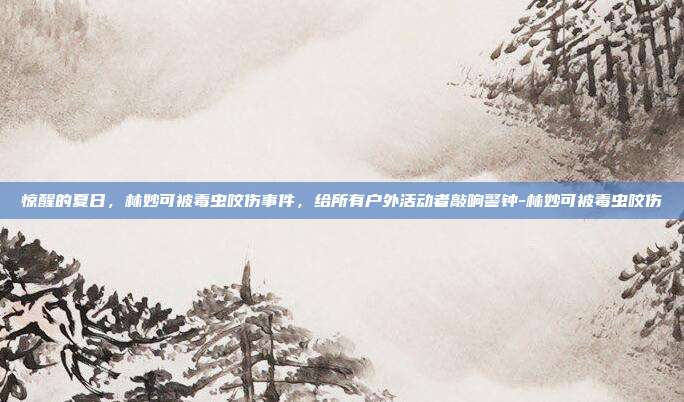 惊醒的夏日，林妙可被毒虫咬伤事件，给所有户外活动者敲响警钟-林妙可被毒虫咬伤