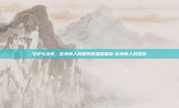 守护与关怀，彭州市人民医院的温暖篇章-彭州市人民医院