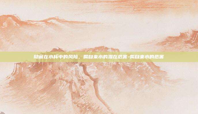隐藏在水杯中的风险，喝自来水的潜在危害-喝自来水的危害