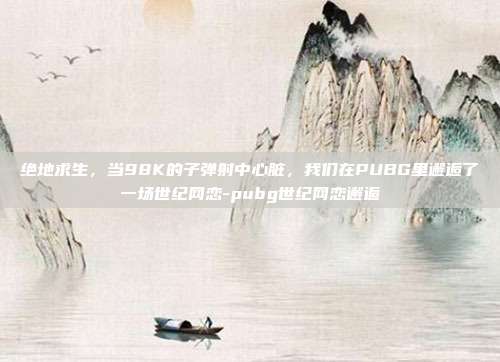 绝地求生，当98K的子弹射中心脏，我们在PUBG里邂逅了一场世纪网恋-pubg世纪网恋邂逅