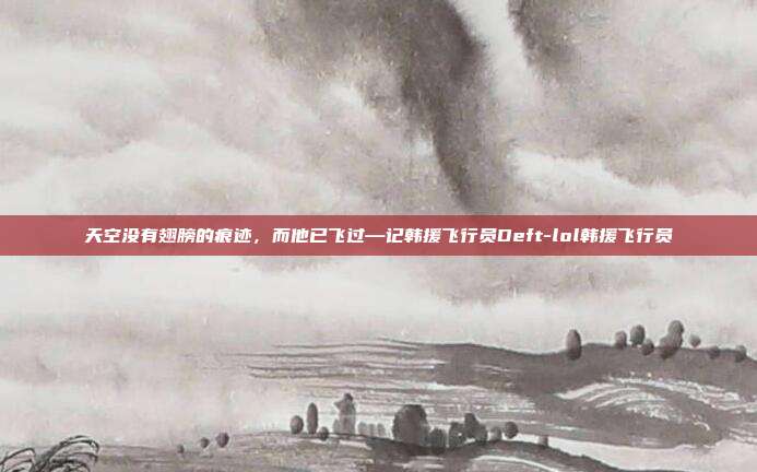 天空没有翅膀的痕迹，而他已飞过—记韩援飞行员Deft-lol韩援飞行员
