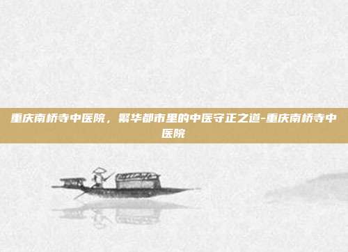 重庆南桥寺中医院，繁华都市里的中医守正之道-重庆南桥寺中医院