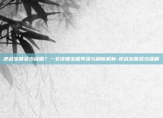 逆战宝箱多少级刷？一文读懂宝箱等级与刷新机制-逆战宝箱多少级刷